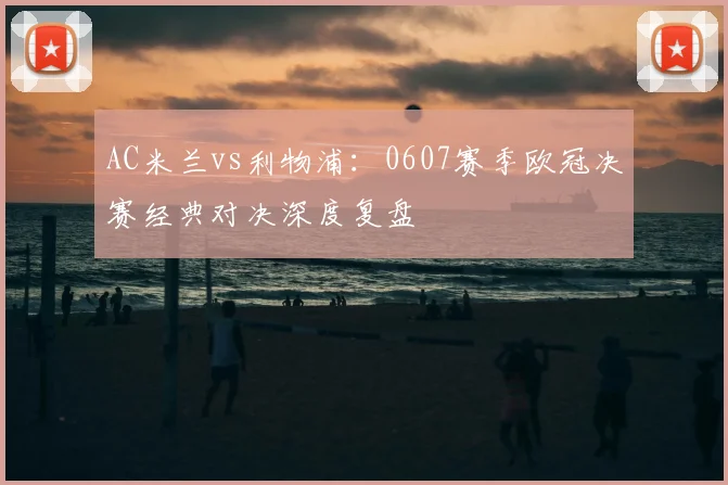 AC米兰vs利物浦：0607赛季欧冠决赛经典对决深度复盘