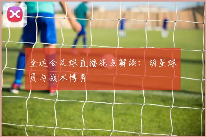 全运会足球直播亮点解读：明星球员与战术博弈