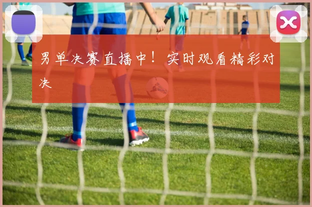 男单决赛直播中！实时观看精彩对决