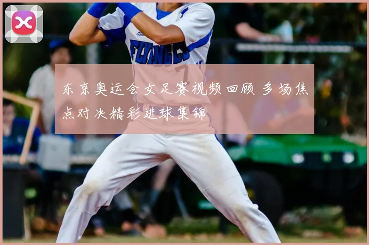 东京奥运会女足赛视频回顾 多场焦点对决精彩进球集锦