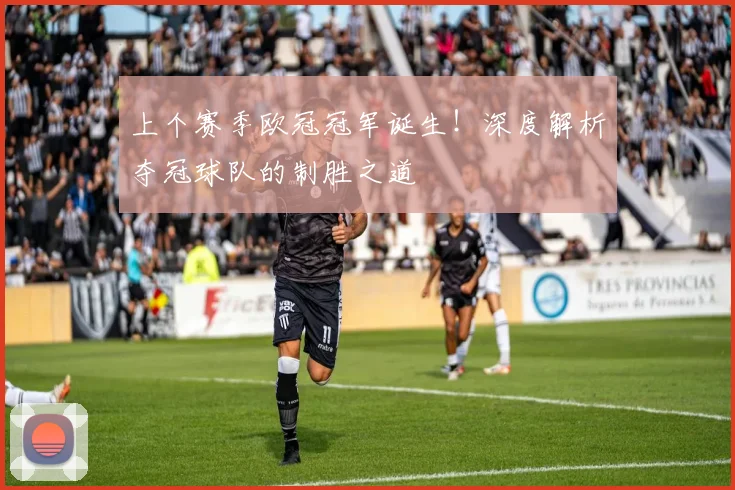 上个赛季欧冠冠军诞生！深度解析夺冠球队的制胜之道