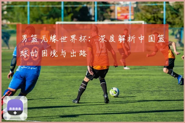 男篮无缘世界杯：深度解析中国篮球的困境与出路