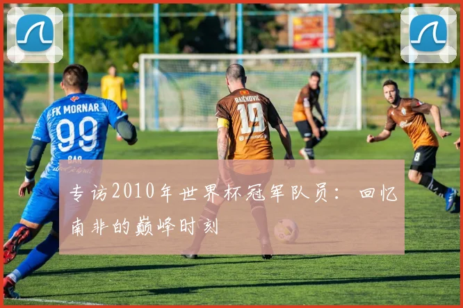 专访2010年世界杯冠军队员：回忆南非的巅峰时刻