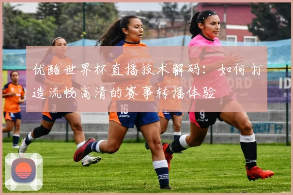优酷世界杯直播技术解码：如何打造流畅高清的赛事转播体验