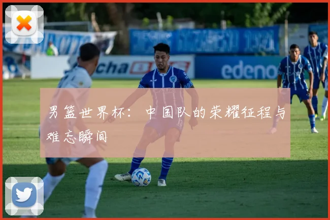 男篮世界杯:中国队的荣耀征程与难忘瞬间