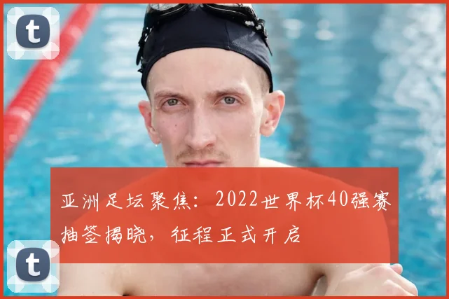 亚洲足坛聚焦：2022世界杯40强赛抽签揭晓，征程正式开启