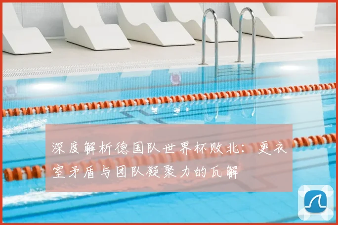 深度解析德国队世界杯败北：更衣室矛盾与团队凝聚力的瓦解