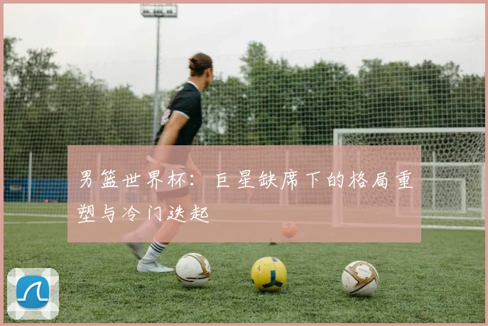男篮世界杯：巨星缺席下的格局重塑与冷门迭起