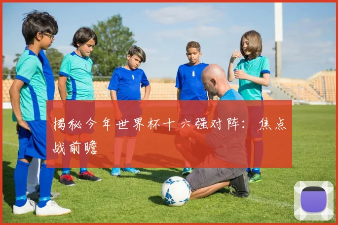 揭秘今年世界杯十六强对阵:焦点战前瞻
