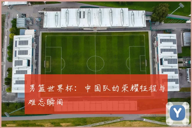 男篮世界杯:中国队的荣耀征程与难忘瞬间