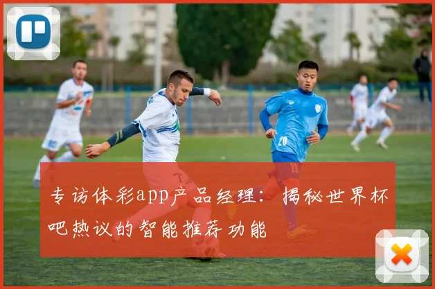 专访体彩app产品经理：揭秘世界杯吧热议的智能推荐功能