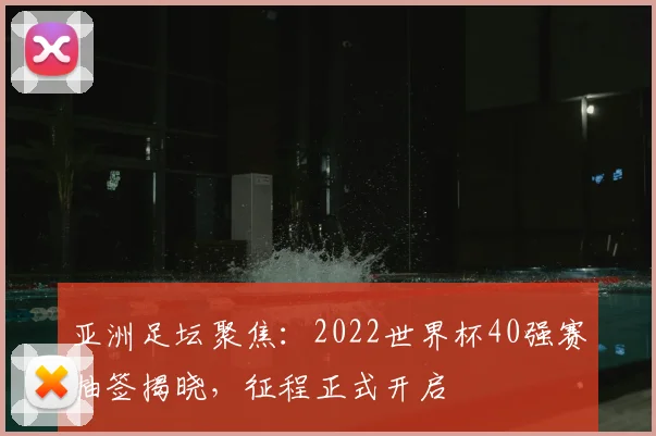 亚洲足坛聚焦：2022世界杯40强赛抽签揭晓，征程正式开启