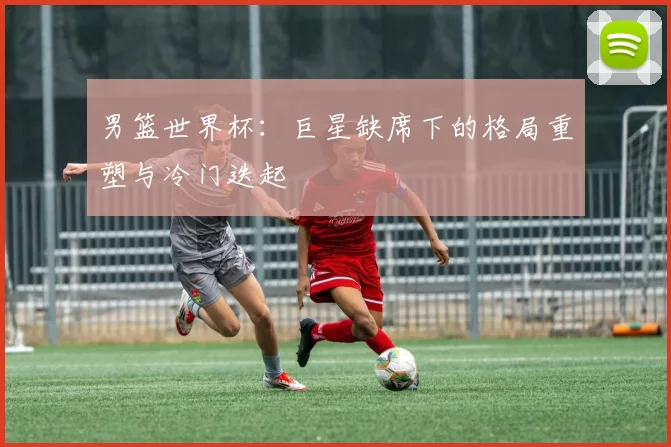 男篮世界杯：巨星缺席下的格局重塑与冷门迭起